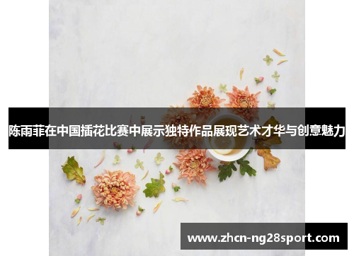 陈雨菲在中国插花比赛中展示独特作品展现艺术才华与创意魅力