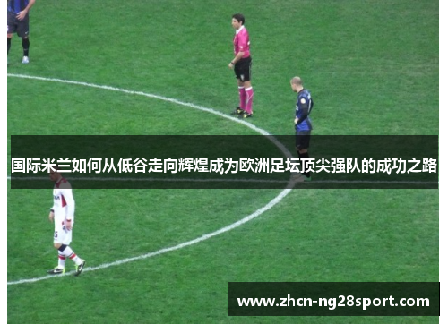 国际米兰如何从低谷走向辉煌成为欧洲足坛顶尖强队的成功之路
