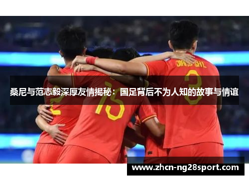 桑尼与范志毅深厚友情揭秘：国足背后不为人知的故事与情谊