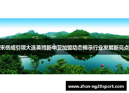 宋岳成引领大连英博新中卫加盟动态揭示行业发展新亮点