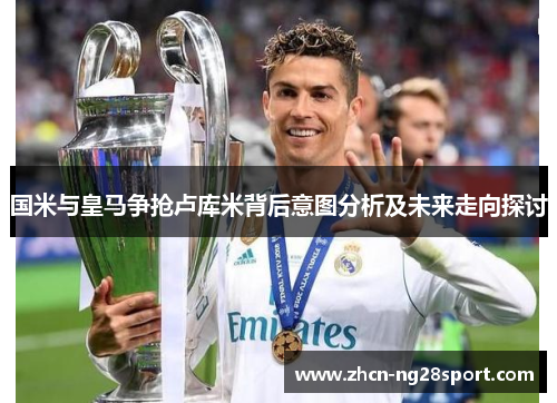 国米与皇马争抢卢库米背后意图分析及未来走向探讨