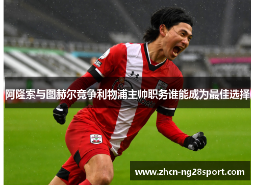 阿隆索与图赫尔竞争利物浦主帅职务谁能成为最佳选择