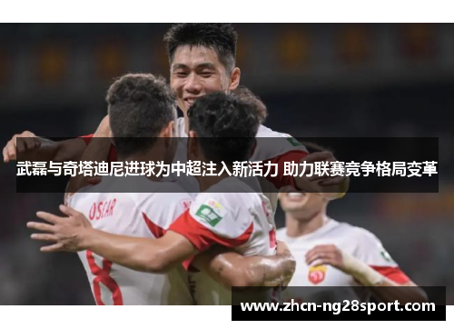 武磊与奇塔迪尼进球为中超注入新活力 助力联赛竞争格局变革