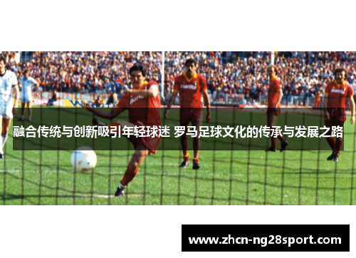 融合传统与创新吸引年轻球迷 罗马足球文化的传承与发展之路